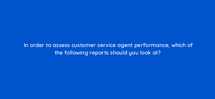 in order to assess customer service agent performance which of the following reports should you look at 27508