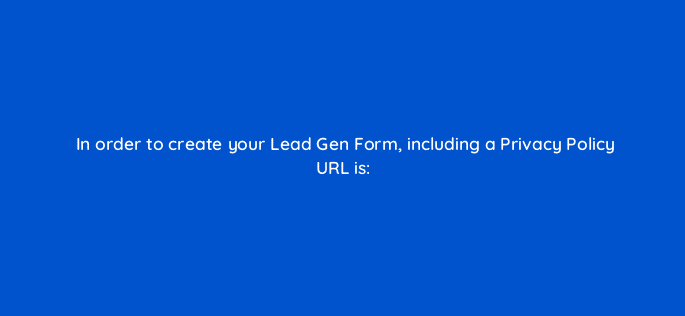 in order to create your lead gen form including a privacy policy url is 123789