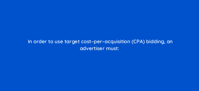 in order to use target cost per acquisition cpa bidding an advertiser must 1231