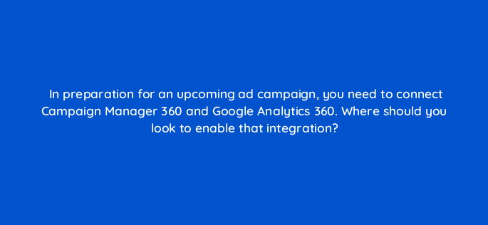 in preparation for an upcoming ad campaign you need to connect campaign manager 360 and google analytics 360 where should you look to enable that integration 84351