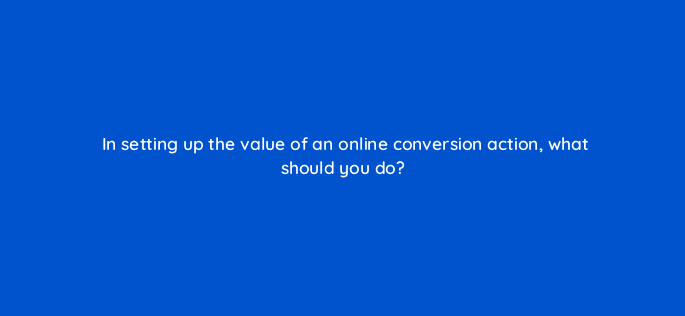 in setting up the value of an online conversion action what should you do 125732 2