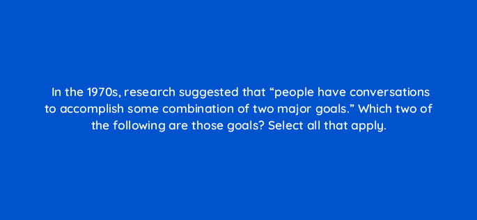 in the 1970s research suggested that people have conversations to accomplish some combination of two major goals which two of the following are those goals select all that apply 79572