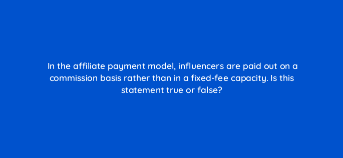 in the affiliate payment model influencers are paid out on a commission basis rather than in a fixed fee capacity is this statement true or false 126885 2