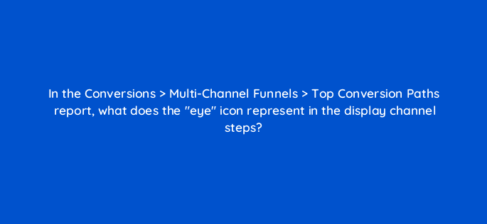 in the conversions multi channel funnels top conversion paths report what does the eye icon represent in the display channel steps 8032