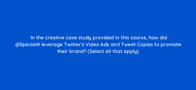 in the creative case study provided in this course how did specialk leverage twitters video ads and tweet copies to promote their brand select all that apply 115138