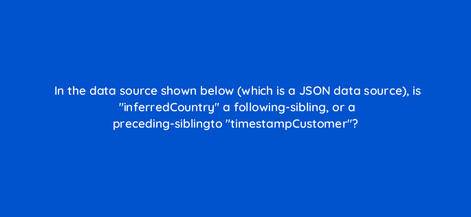 in the data source shown below which is a json data source is inferredcountry a following sibling or a preceding siblingto timestampcustomer 13139
