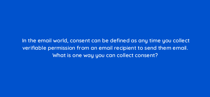 in the email world consent can be defined as any time you collect verifiable permission from an email recipient to send them email what is one way you can collect consent 4319