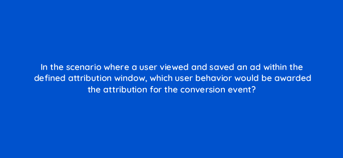 in the scenario where a user viewed and saved an ad within the defined attribution window which user behavior would be awarded the attribution for the conversion event 128742 2