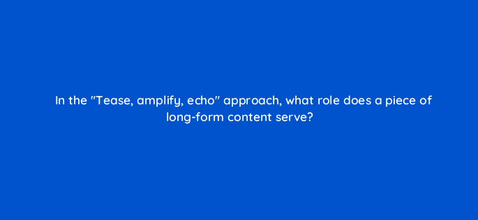 in the tease amplify echo approach what role does a piece of long form content serve 14532