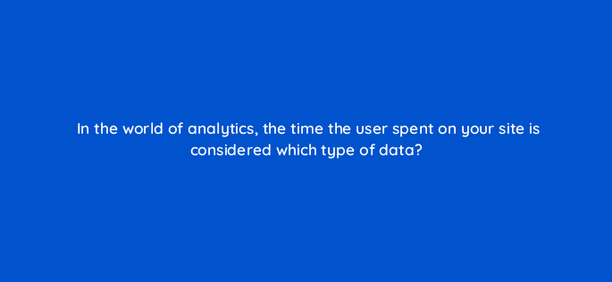 in the world of analytics the time the user spent on your site is considered which type of data 7354