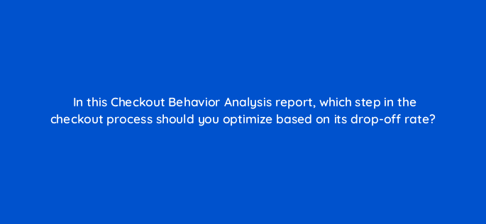 in this checkout behavior analysis report which step in the checkout process should you optimize based on its drop off rate 7891