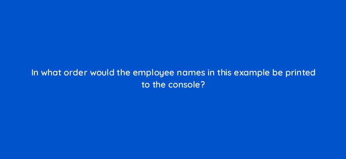 in what order would the employee names in this example be printed to the console 76941