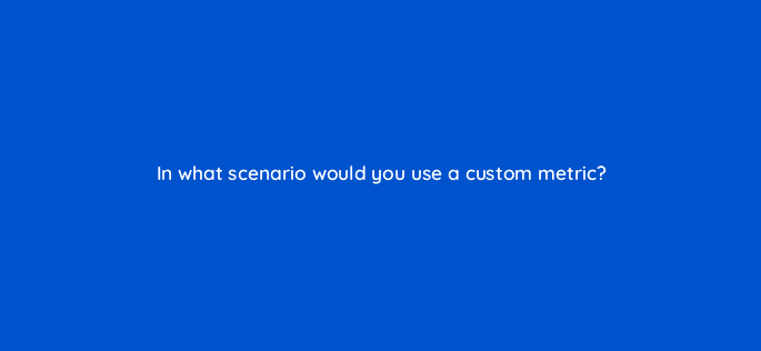 in what scenario would you use a custom metric 7869