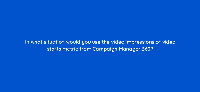 in what situation would you use the video impressions or video starts metric from campaign manager 360 84198