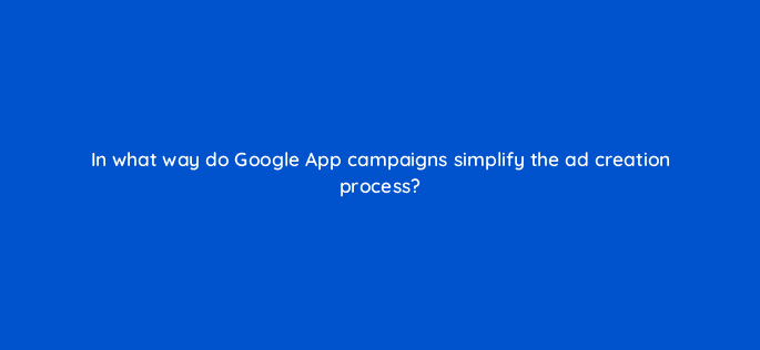 in what way do google app campaigns simplify the ad creation process 24642