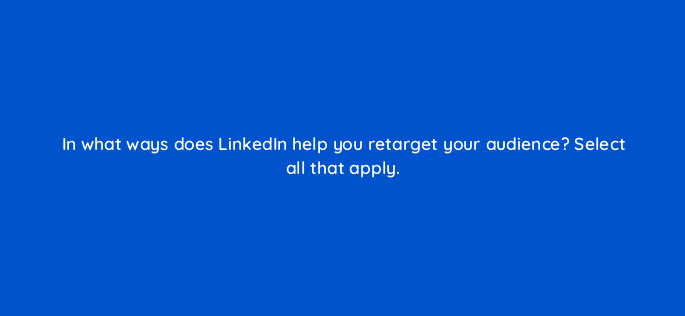 in what ways does linkedin help you retarget your audience select all that apply 123768