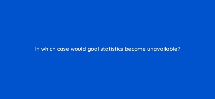 in which case would goal statistics become unavailable 95975