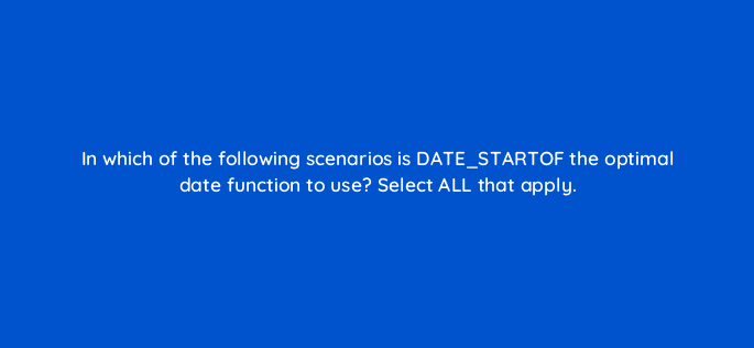 in which of the following scenarios is date startof the optimal date function to use select all that apply 12709