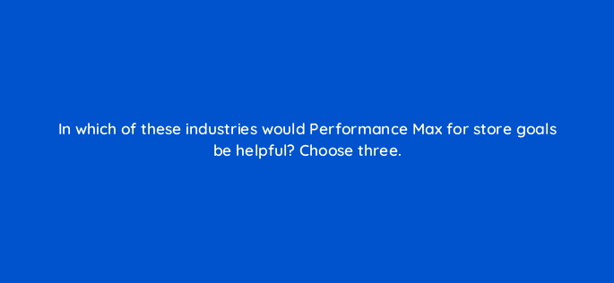 in which of these industries would performance max for store goals be helpful choose three 98875