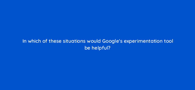 in which of these situations would googles experimentation tool be helpful 81243