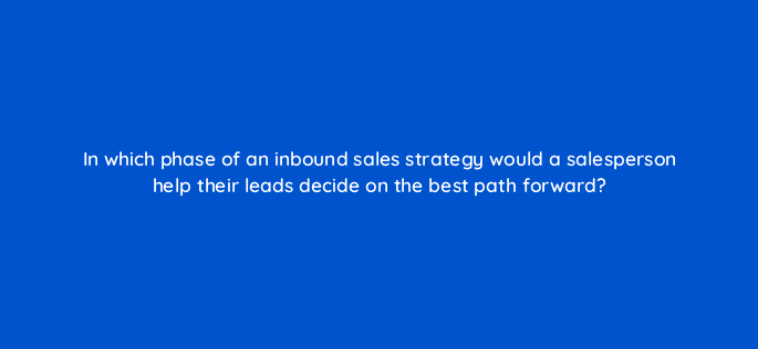 in which phase of an inbound sales strategy would a salesperson help their leads decide on the best path forward 18938