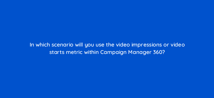 in which scenario will you use the video impressions or video starts metric within campaign manager 360 84162