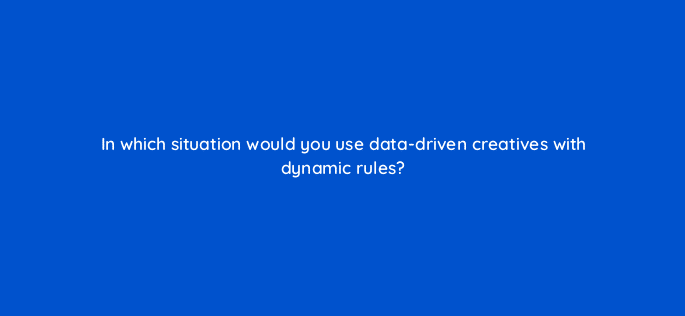 in which situation would you use data driven creatives with dynamic rules 67775