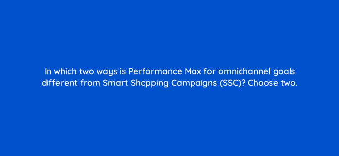in which two ways is performance max for omnichannel goals different from smart shopping campaigns ssc choose two 98748