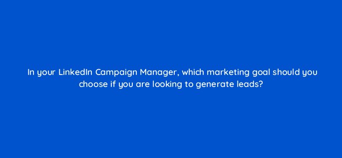 in your linkedin campaign manager which marketing goal should you choose if you are looking to generate leads 123729