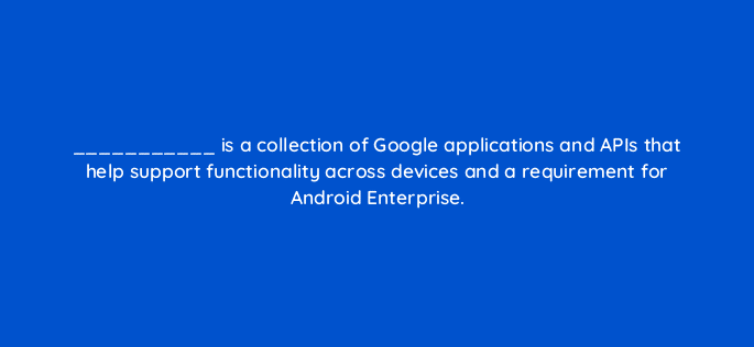 is a collection of google applications and apis that help support functionality across devices and a requirement for android enterprise 14888