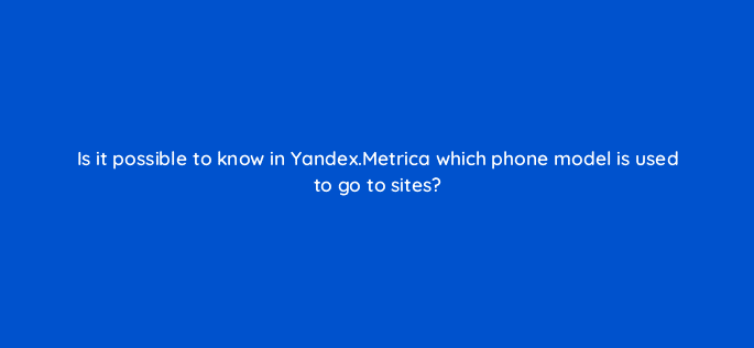 is it possible to know in yandex metrica which phone model is used to go to sites 11827
