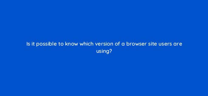 is it possible to know which version of a browser site users are using 11922
