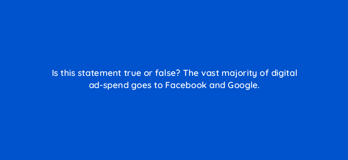is this statement true or false the vast majority of digital ad spend goes to facebook and google 126813 2