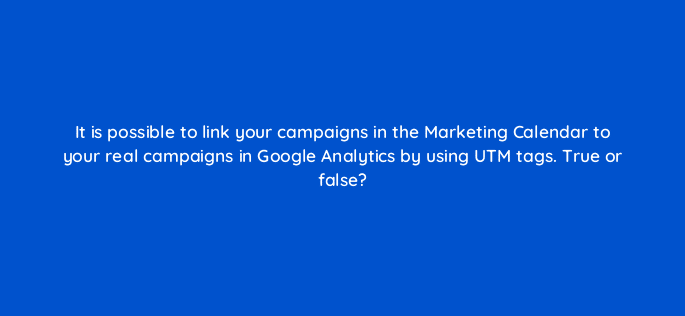it is possible to link your campaigns in the marketing calendar to your real campaigns in google analytics by using utm tags true or false 28115