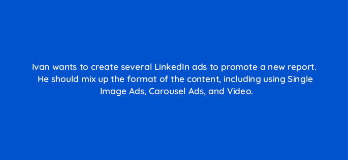 ivan wants to create several linkedin ads to promote a new report he should mix up the format of the content including using single image ads carousel ads and video 123581