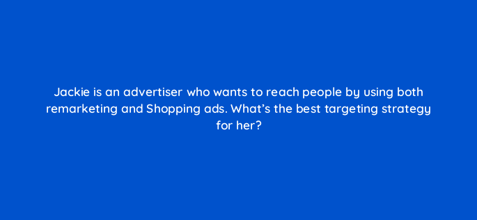 jackie is an advertiser who wants to reach people by using both remarketing and shopping ads whats the best targeting strategy for her 1128