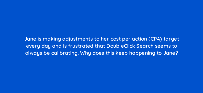 jane is making adjustments to her cost per action cpa target every day and is frustrated that doubleclick search seems to always be calibrating why does this keep happening to jane 15877