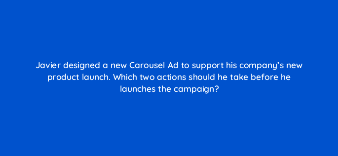 javier designed a new carousel ad to support his companys new product launch which two actions should he take before he launches the campaign 123530