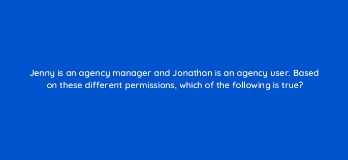 jenny is an agency manager and jonathan is an agency user based on these different permissions which of the following is true 15946