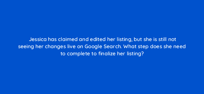 jessica has claimed and edited her listing but she is still not seeing her changes live on google search what step does she need to complete to finalize her listing 14644