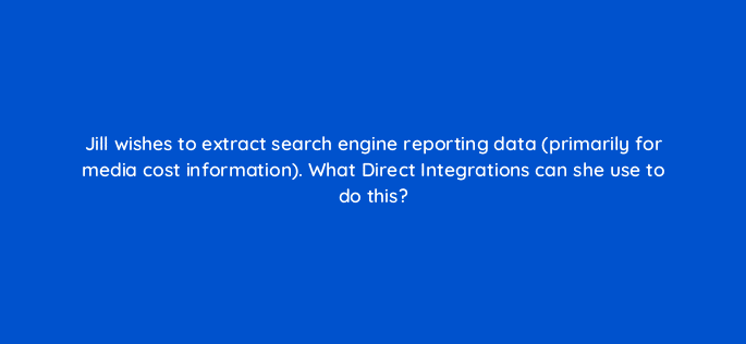 jill wishes to extract search engine reporting data primarily for media cost information what direct integrations can she use to do this 117238