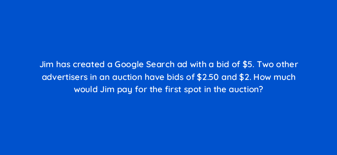 jim has created a google search ad with a bid of 5 two other advertisers in an auction have bids of 2 50 and 2 how much would jim pay for the first spot in the auction 21282