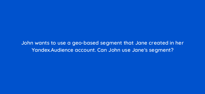 john wants to use a geo based segment that jane created in her yandex audience account can john use janes segment 11963