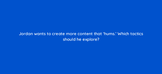 jordan wants to create more content that hums which tactics should he