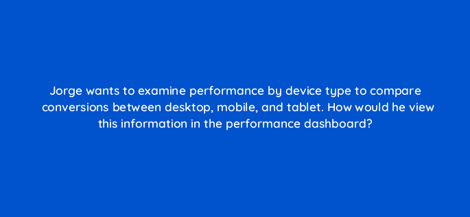 jorge wants to examine performance by device type to compare conversions between desktop mobile and tablet how would he view this information in the performance dashboard 15959