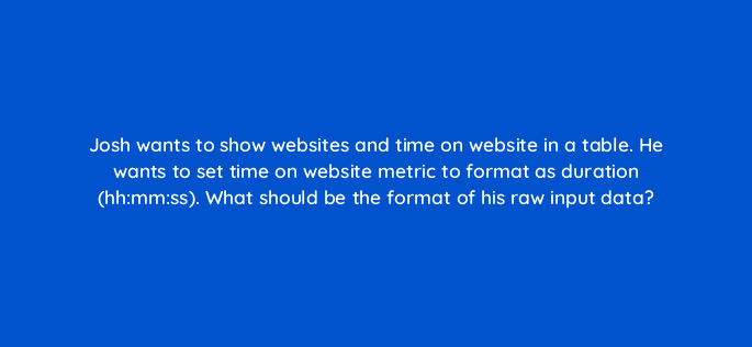 josh wants to show websites and time on website in a table he wants to set time on website metric to format as duration hhmmss what should be the format of his raw input data 12479