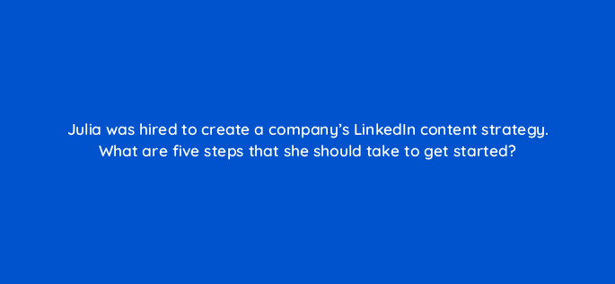 julia was hired to create a companys linkedin content strategy what are five steps that she should take to get started 123544