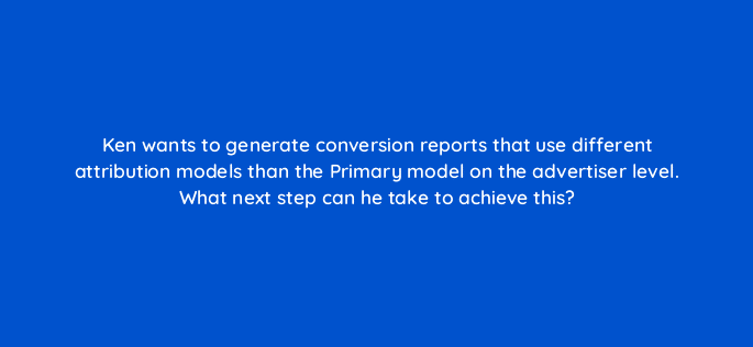 ken wants to generate conversion reports that use different attribution models than the primary model on the advertiser level what next step can he take to achieve this 117235
