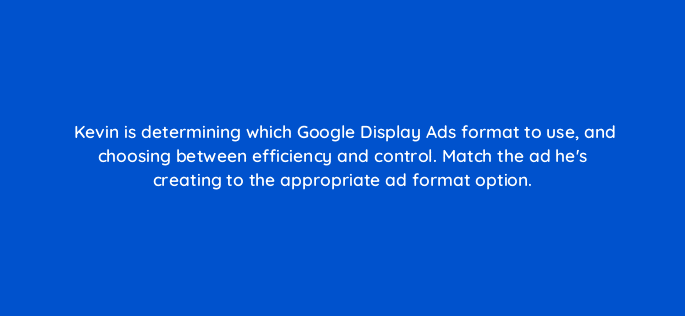 kevin is determining which google display ads format to use and choosing between efficiency and control match the ad hes creating to the appropriate ad format option 20528
