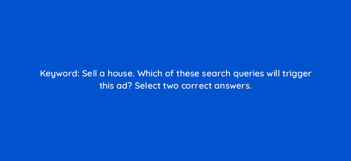 keyword sell a house which of these search queries will trigger this ad select two correct answers 12023